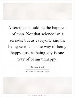 A scientist should be the happiest of men. Not that science isn’t serious; but as everyone knows, being serious is one way of being happy, just as being gay is one way of being unhappy Picture Quote #1