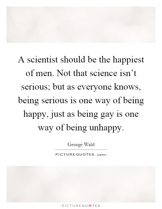A scientist should be the happiest of men. Not that science isn't serious; but as everyone knows, being serious is one way of being happy, just as being gay is one way of being unhappy Picture Quote #1