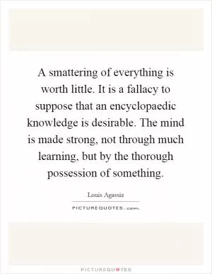 A smattering of everything is worth little. It is a fallacy to suppose that an encyclopaedic knowledge is desirable. The mind is made strong, not through much learning, but by the thorough possession of something Picture Quote #1
