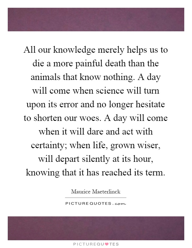 All our knowledge merely helps us to die a more painful death than the animals that know nothing. A day will come when science will turn upon its error and no longer hesitate to shorten our woes. A day will come when it will dare and act with certainty; when life, grown wiser, will depart silently at its hour, knowing that it has reached its term Picture Quote #1