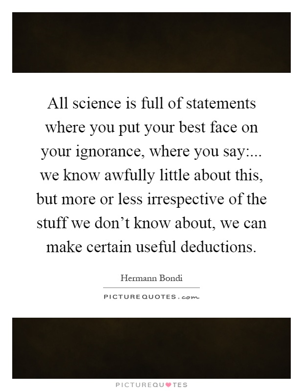 All science is full of statements where you put your best face on your ignorance, where you say:... we know awfully little about this, but more or less irrespective of the stuff we don't know about, we can make certain useful deductions Picture Quote #1