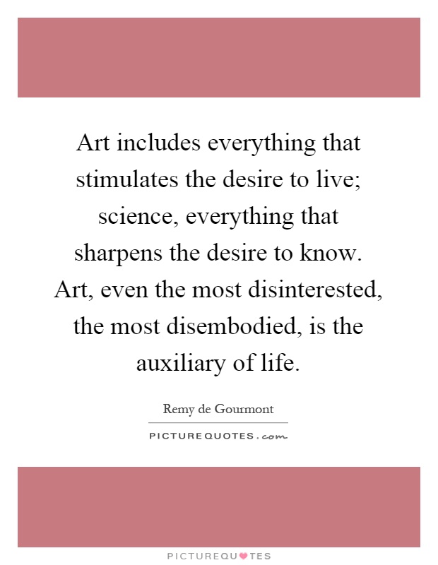 Art includes everything that stimulates the desire to live; science, everything that sharpens the desire to know. Art, even the most disinterested, the most disembodied, is the auxiliary of life Picture Quote #1