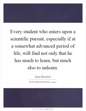 Every student who enters upon a scientific pursuit, especially if at a somewhat advanced period of life, will find not only that he has much to learn, but much also to unlearn Picture Quote #1