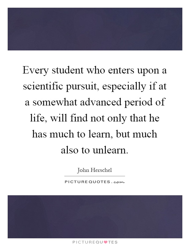 Every student who enters upon a scientific pursuit, especially if at a somewhat advanced period of life, will find not only that he has much to learn, but much also to unlearn Picture Quote #1