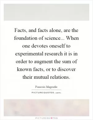 Facts, and facts alone, are the foundation of science... When one devotes oneself to experimental research it is in order to augment the sum of known facts, or to discover their mutual relations Picture Quote #1