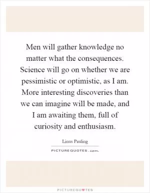 Men will gather knowledge no matter what the consequences. Science will go on whether we are pessimistic or optimistic, as I am. More interesting discoveries than we can imagine will be made, and I am awaiting them, full of curiosity and enthusiasm Picture Quote #1