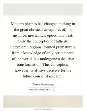 Modern physics has changed nothing in the great classical disciplines of, for instance, mechanics, optics, and heat. Only the conception of hitherto unexplored regions, formed prematurely from a knowledge of only certain parts of the world, has undergone a decisive transformation. This conception, however, is always decisive for the future course of research Picture Quote #1
