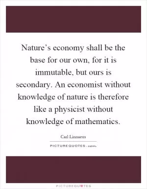 Nature’s economy shall be the base for our own, for it is immutable, but ours is secondary. An economist without knowledge of nature is therefore like a physicist without knowledge of mathematics Picture Quote #1