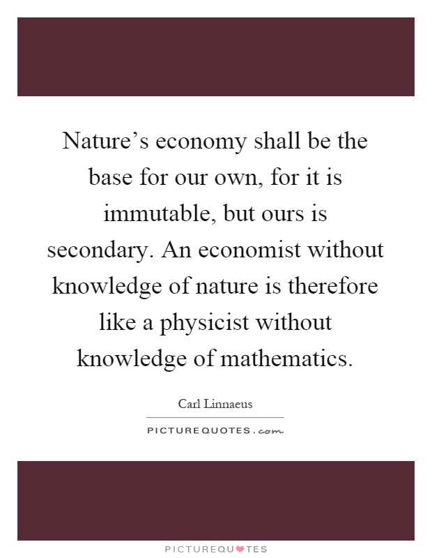 Nature's economy shall be the base for our own, for it is immutable, but ours is secondary. An economist without knowledge of nature is therefore like a physicist without knowledge of mathematics Picture Quote #1