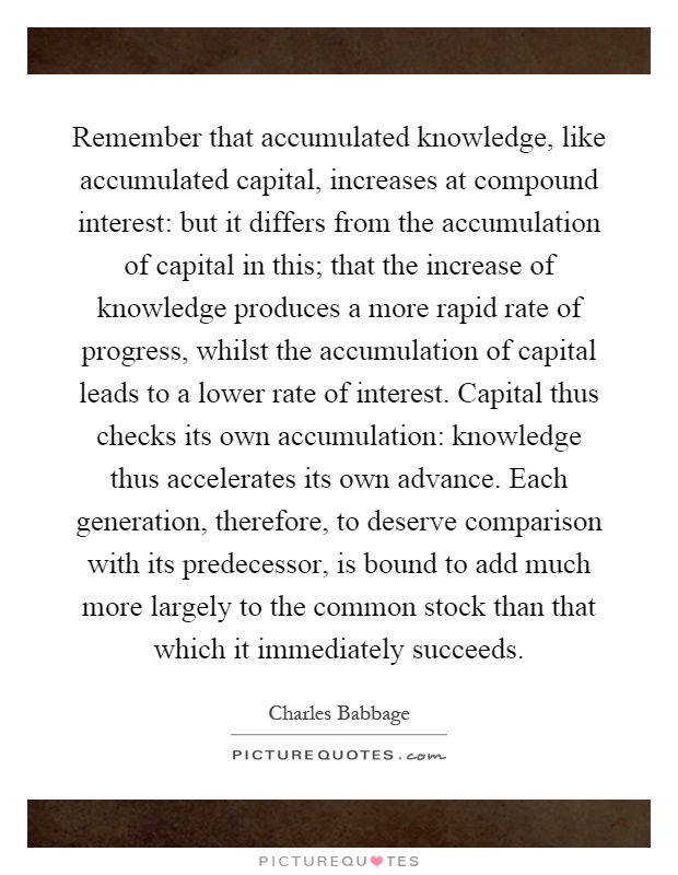 Remember that accumulated knowledge, like accumulated capital, increases at compound interest: but it differs from the accumulation of capital in this; that the increase of knowledge produces a more rapid rate of progress, whilst the accumulation of capital leads to a lower rate of interest. Capital thus checks its own accumulation: knowledge thus accelerates its own advance. Each generation, therefore, to deserve comparison with its predecessor, is bound to add much more largely to the common stock than that which it immediately succeeds Picture Quote #1