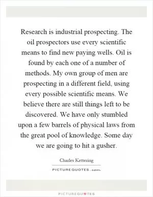 Research is industrial prospecting. The oil prospectors use every scientific means to find new paying wells. Oil is found by each one of a number of methods. My own group of men are prospecting in a different field, using every possible scientific means. We believe there are still things left to be discovered. We have only stumbled upon a few barrels of physical laws from the great pool of knowledge. Some day we are going to hit a gusher Picture Quote #1