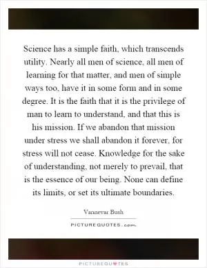 Science has a simple faith, which transcends utility. Nearly all men of science, all men of learning for that matter, and men of simple ways too, have it in some form and in some degree. It is the faith that it is the privilege of man to learn to understand, and that this is his mission. If we abandon that mission under stress we shall abandon it forever, for stress will not cease. Knowledge for the sake of understanding, not merely to prevail, that is the essence of our being. None can define its limits, or set its ultimate boundaries Picture Quote #1