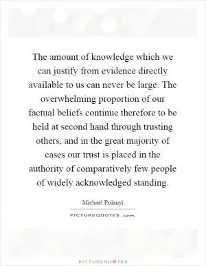 The amount of knowledge which we can justify from evidence directly available to us can never be large. The overwhelming proportion of our factual beliefs continue therefore to be held at second hand through trusting others, and in the great majority of cases our trust is placed in the authority of comparatively few people of widely acknowledged standing Picture Quote #1