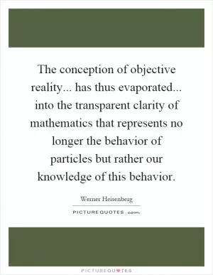 The conception of objective reality... has thus evaporated... into the transparent clarity of mathematics that represents no longer the behavior of particles but rather our knowledge of this behavior Picture Quote #1