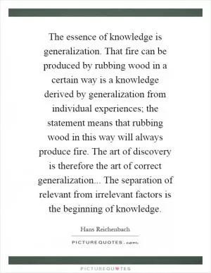 The essence of knowledge is generalization. That fire can be produced by rubbing wood in a certain way is a knowledge derived by generalization from individual experiences; the statement means that rubbing wood in this way will always produce fire. The art of discovery is therefore the art of correct generalization... The separation of relevant from irrelevant factors is the beginning of knowledge Picture Quote #1