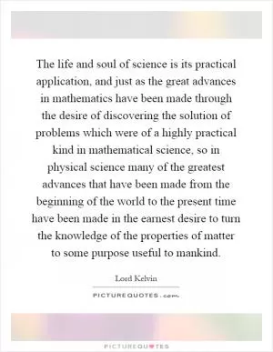 The life and soul of science is its practical application, and just as the great advances in mathematics have been made through the desire of discovering the solution of problems which were of a highly practical kind in mathematical science, so in physical science many of the greatest advances that have been made from the beginning of the world to the present time have been made in the earnest desire to turn the knowledge of the properties of matter to some purpose useful to mankind Picture Quote #1