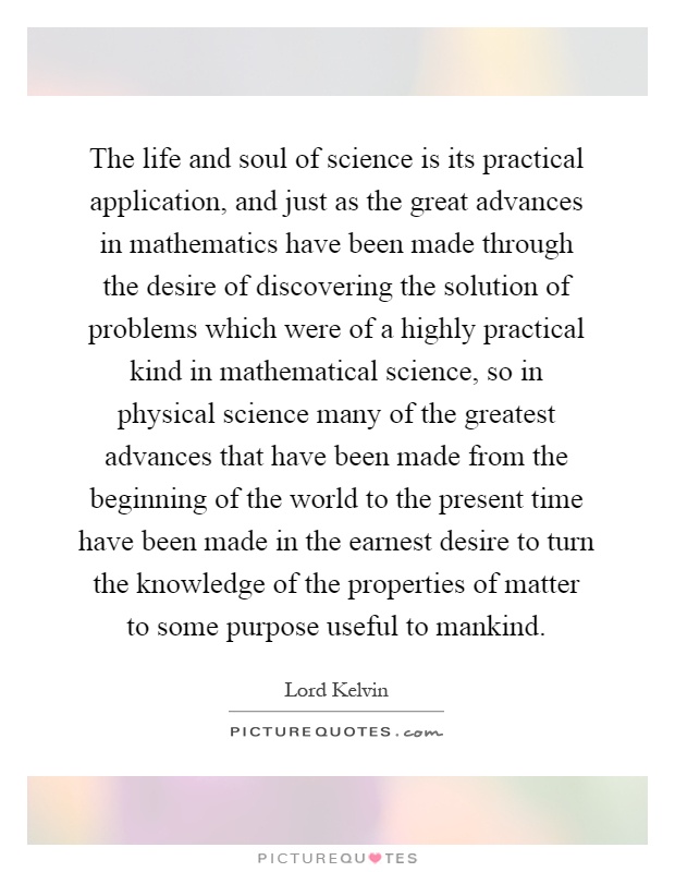 The life and soul of science is its practical application, and just as the great advances in mathematics have been made through the desire of discovering the solution of problems which were of a highly practical kind in mathematical science, so in physical science many of the greatest advances that have been made from the beginning of the world to the present time have been made in the earnest desire to turn the knowledge of the properties of matter to some purpose useful to mankind Picture Quote #1
