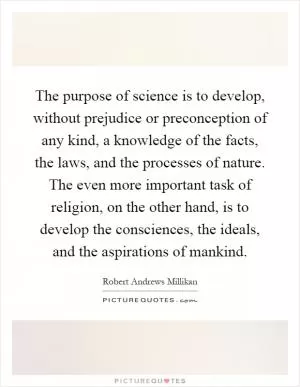 The purpose of science is to develop, without prejudice or preconception of any kind, a knowledge of the facts, the laws, and the processes of nature. The even more important task of religion, on the other hand, is to develop the consciences, the ideals, and the aspirations of mankind Picture Quote #1