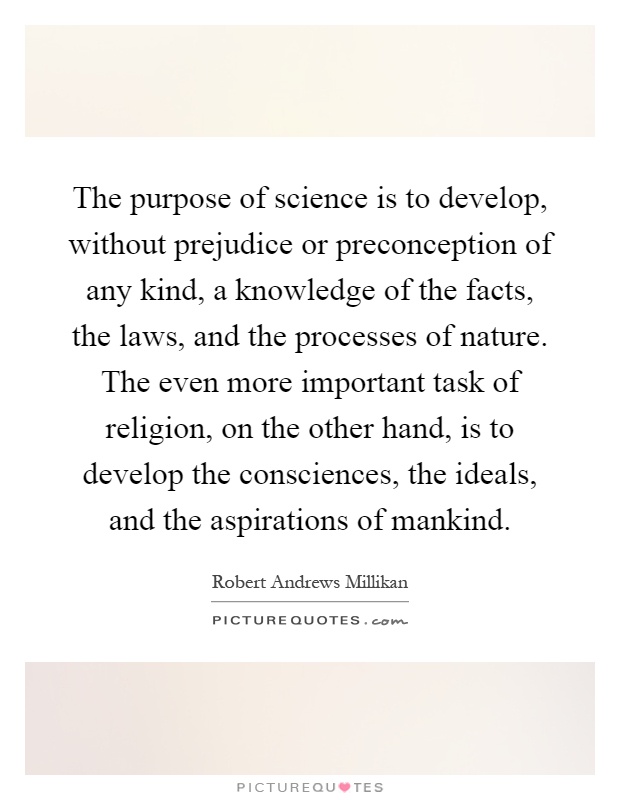 The purpose of science is to develop, without prejudice or preconception of any kind, a knowledge of the facts, the laws, and the processes of nature. The even more important task of religion, on the other hand, is to develop the consciences, the ideals, and the aspirations of mankind Picture Quote #1