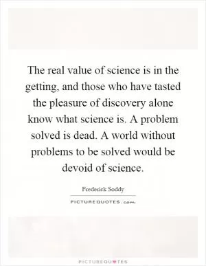 The real value of science is in the getting, and those who have tasted the pleasure of discovery alone know what science is. A problem solved is dead. A world without problems to be solved would be devoid of science Picture Quote #1