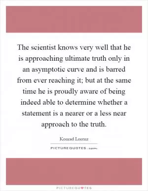 The scientist knows very well that he is approaching ultimate truth only in an asymptotic curve and is barred from ever reaching it; but at the same time he is proudly aware of being indeed able to determine whether a statement is a nearer or a less near approach to the truth Picture Quote #1