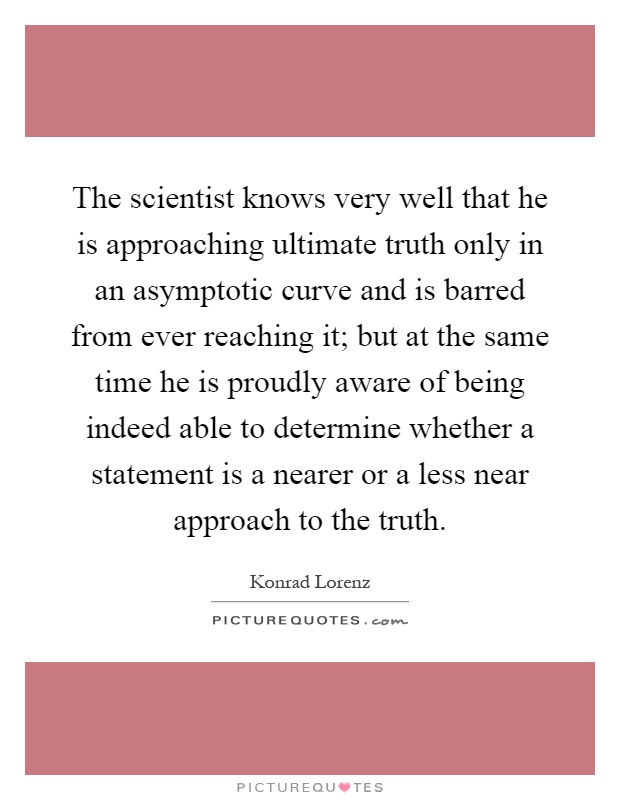 The scientist knows very well that he is approaching ultimate truth only in an asymptotic curve and is barred from ever reaching it; but at the same time he is proudly aware of being indeed able to determine whether a statement is a nearer or a less near approach to the truth Picture Quote #1
