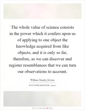 The whole value of science consists in the power which it confers upon us of applying to one object the knowledge acquired from like objects; and it is only so far, therefore, as we can discover and register resemblances that we can turn our observations to account Picture Quote #1
