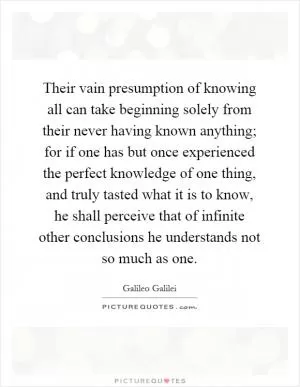 Their vain presumption of knowing all can take beginning solely from their never having known anything; for if one has but once experienced the perfect knowledge of one thing, and truly tasted what it is to know, he shall perceive that of infinite other conclusions he understands not so much as one Picture Quote #1