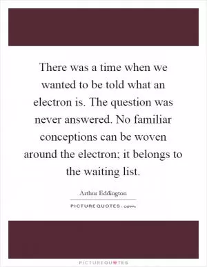 There was a time when we wanted to be told what an electron is. The question was never answered. No familiar conceptions can be woven around the electron; it belongs to the waiting list Picture Quote #1