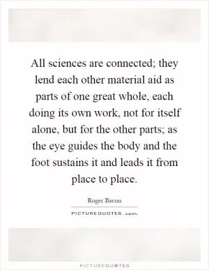All sciences are connected; they lend each other material aid as parts of one great whole, each doing its own work, not for itself alone, but for the other parts; as the eye guides the body and the foot sustains it and leads it from place to place Picture Quote #1