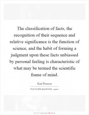 The classification of facts, the recognition of their sequence and relative significance is the function of science, and the habit of forming a judgment upon these facts unbiassed by personal feeling is characteristic of what may be termed the scientific frame of mind Picture Quote #1