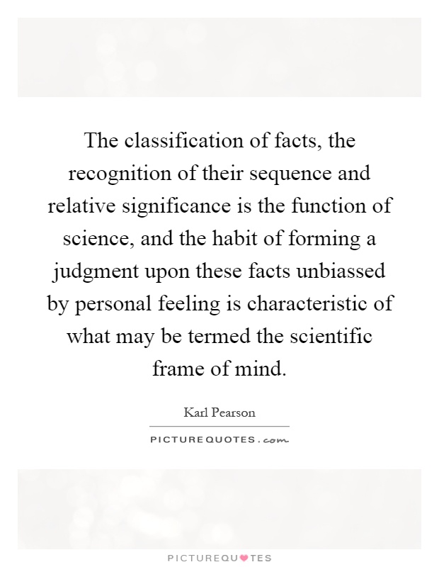 The classification of facts, the recognition of their sequence and relative significance is the function of science, and the habit of forming a judgment upon these facts unbiassed by personal feeling is characteristic of what may be termed the scientific frame of mind Picture Quote #1