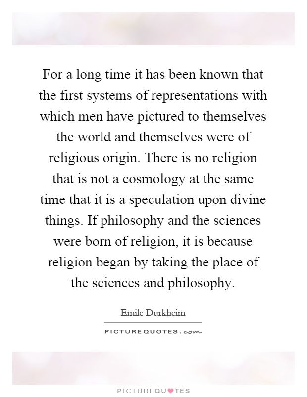 For a long time it has been known that the first systems of representations with which men have pictured to themselves the world and themselves were of religious origin. There is no religion that is not a cosmology at the same time that it is a speculation upon divine things. If philosophy and the sciences were born of religion, it is because religion began by taking the place of the sciences and philosophy Picture Quote #1