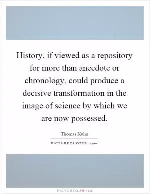 History, if viewed as a repository for more than anecdote or chronology, could produce a decisive transformation in the image of science by which we are now possessed Picture Quote #1