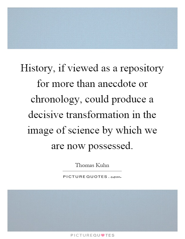 History, if viewed as a repository for more than anecdote or chronology, could produce a decisive transformation in the image of science by which we are now possessed Picture Quote #1
