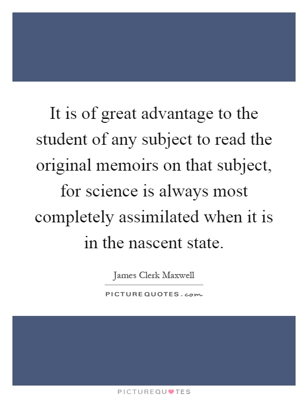 It is of great advantage to the student of any subject to read the original memoirs on that subject, for science is always most completely assimilated when it is in the nascent state Picture Quote #1