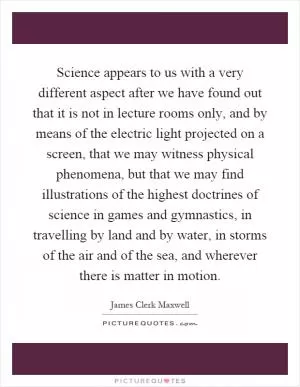 Science appears to us with a very different aspect after we have found out that it is not in lecture rooms only, and by means of the electric light projected on a screen, that we may witness physical phenomena, but that we may find illustrations of the highest doctrines of science in games and gymnastics, in travelling by land and by water, in storms of the air and of the sea, and wherever there is matter in motion Picture Quote #1
