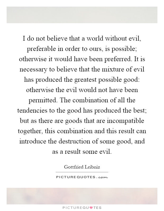 I do not believe that a world without evil, preferable in order to ours, is possible; otherwise it would have been preferred. It is necessary to believe that the mixture of evil has produced the greatest possible good: otherwise the evil would not have been permitted. The combination of all the tendencies to the good has produced the best; but as there are goods that are incompatible together, this combination and this result can introduce the destruction of some good, and as a result some evil Picture Quote #1