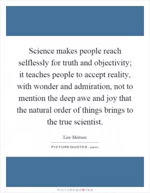 Science makes people reach selflessly for truth and objectivity; it teaches people to accept reality, with wonder and admiration, not to mention the deep awe and joy that the natural order of things brings to the true scientist Picture Quote #1