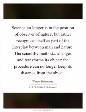Science no longer is in the position of observer of nature, but rather recognizes itself as part of the interplay between man and nature. The scientific method... changes and transforms its object: the procedure can no longer keep its distance from the object Picture Quote #1