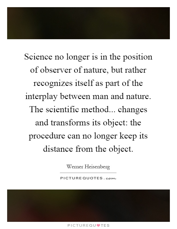 Science no longer is in the position of observer of nature, but rather recognizes itself as part of the interplay between man and nature. The scientific method... changes and transforms its object: the procedure can no longer keep its distance from the object Picture Quote #1