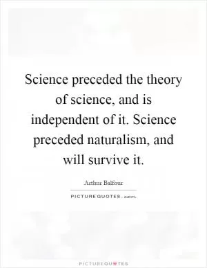Science preceded the theory of science, and is independent of it. Science preceded naturalism, and will survive it Picture Quote #1