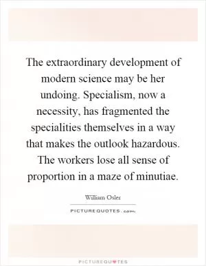 The extraordinary development of modern science may be her undoing. Specialism, now a necessity, has fragmented the specialities themselves in a way that makes the outlook hazardous. The workers lose all sense of proportion in a maze of minutiae Picture Quote #1