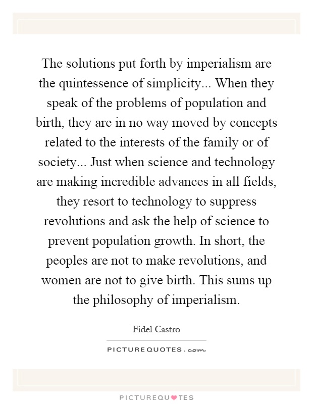 The solutions put forth by imperialism are the quintessence of simplicity... When they speak of the problems of population and birth, they are in no way moved by concepts related to the interests of the family or of society... Just when science and technology are making incredible advances in all fields, they resort to technology to suppress revolutions and ask the help of science to prevent population growth. In short, the peoples are not to make revolutions, and women are not to give birth. This sums up the philosophy of imperialism Picture Quote #1