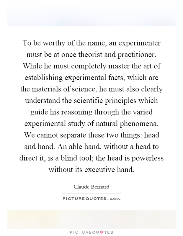 To be worthy of the name, an experimenter must be at once theorist and practitioner. While he must completely master the art of establishing experimental facts, which are the materials of science, he must also clearly understand the scientific principles which guide his reasoning through the varied experimental study of natural phenomena. We cannot separate these two things: head and hand. An able hand, without a head to direct it, is a blind tool; the head is powerless without its executive hand Picture Quote #1