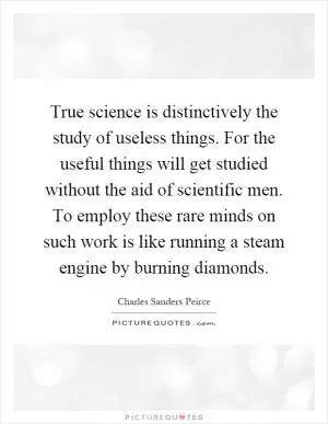 True science is distinctively the study of useless things. For the useful things will get studied without the aid of scientific men. To employ these rare minds on such work is like running a steam engine by burning diamonds Picture Quote #1