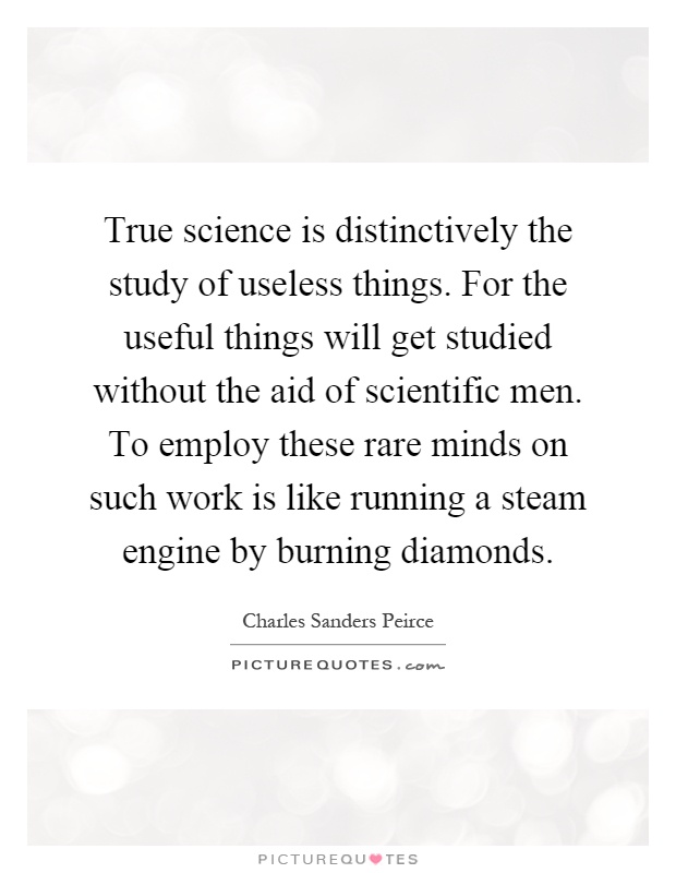 True science is distinctively the study of useless things. For the useful things will get studied without the aid of scientific men. To employ these rare minds on such work is like running a steam engine by burning diamonds Picture Quote #1