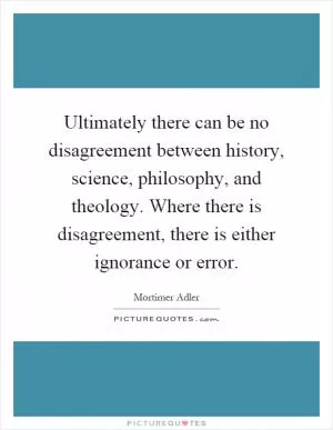 Ultimately there can be no disagreement between history, science, philosophy, and theology. Where there is disagreement, there is either ignorance or error Picture Quote #1