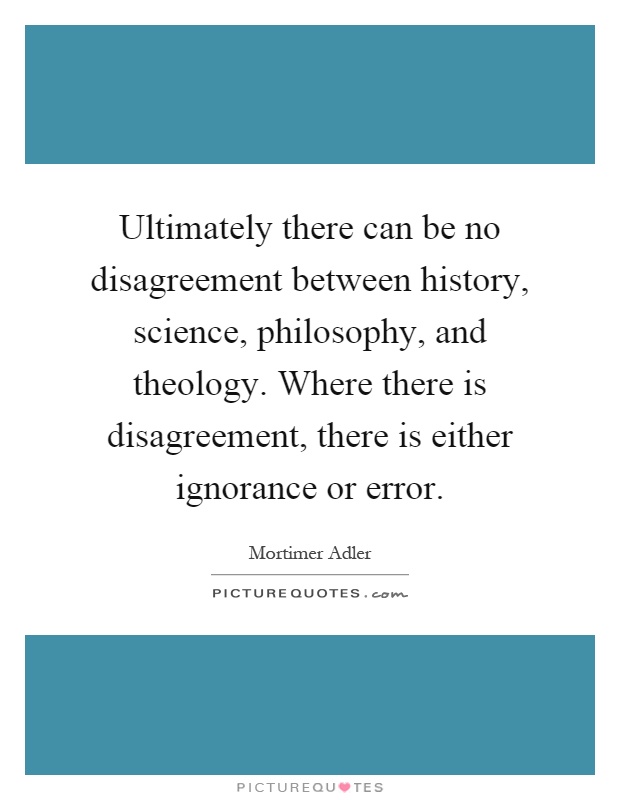 Ultimately there can be no disagreement between history, science, philosophy, and theology. Where there is disagreement, there is either ignorance or error Picture Quote #1