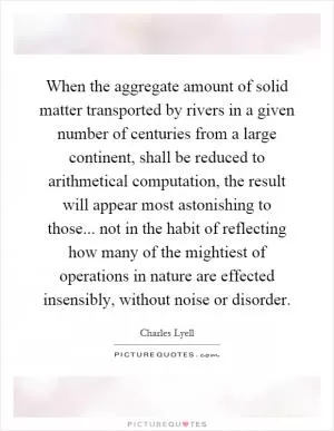 When the aggregate amount of solid matter transported by rivers in a given number of centuries from a large continent, shall be reduced to arithmetical computation, the result will appear most astonishing to those... not in the habit of reflecting how many of the mightiest of operations in nature are effected insensibly, without noise or disorder Picture Quote #1